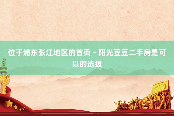 位于浦东张江地区的首页 - 阳光豆豆二手房是可以的选拔