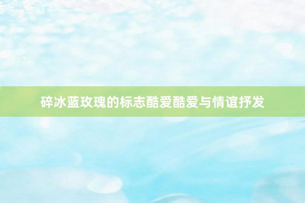 碎冰蓝玫瑰的标志酷爱酷爱与情谊抒发