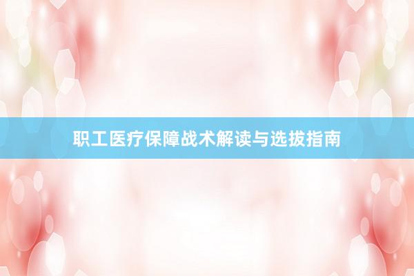职工医疗保障战术解读与选拔指南